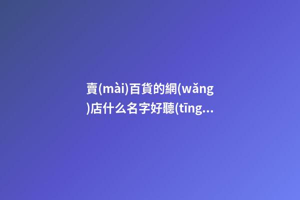 賣(mài)百貨的網(wǎng)店什么名字好聽(tīng) 百貨店鋪網(wǎng)店名字